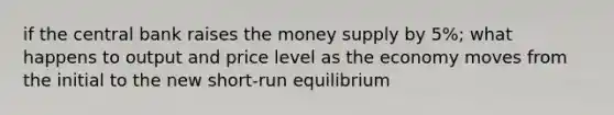 if the central bank raises the money supply by 5%; what happens to output and price level as the economy moves from the initial to the new short-run equilibrium