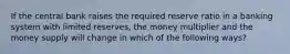 If the central bank raises the required reserve ratio in a banking system with limited reserves, the money multiplier and the money supply will change in which of the following ways?