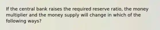 If the central bank raises the required reserve ratio, the money multiplier and the money supply will change in which of the following ways?