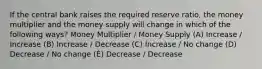 If the central bank raises the required reserve ratio, the money multiplier and the money supply will change in which of the following ways? Money Multiplier / Money Supply (A) Increase / Increase (B) Increase / Decrease (C) Increase / No change (D) Decrease / No change (È) Decrease / Decrease