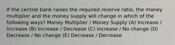 If the central bank raises the required reserve ratio, the money multiplier and the money supply will change in which of the following ways? Money Multiplier / Money Supply (A) Increase / Increase (B) Increase / Decrease (C) Increase / No change (D) Decrease / No change (È) Decrease / Decrease