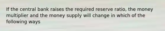 If the central bank raises the required reserve ratio, the money multiplier and the money supply will change in which of the following ways