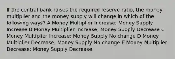 If the central bank raises the required reserve ratio, the money multiplier and the money supply will change in which of the following ways? A Money Multiplier Increase; Money Supply Increase B Money Multiplier Increase; Money Supply Decrease C Money Multiplier Increase; Money Supply No change D Money Multiplier Decrease; Money Supply No change E Money Multiplier Decrease; Money Supply Decrease