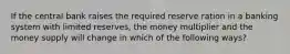 If the central bank raises the required reserve ration in a banking system with limited reserves, the money multiplier and the money supply will change in which of the following ways?