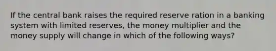 If the central bank raises the required reserve ration in a banking system with limited reserves, the money multiplier and the money supply will change in which of the following ways?