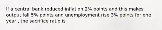 If a central bank reduced inflation 2% points and this makes output fall 5% points and unemployment rise 3% points for one year , the sacrifice ratio is