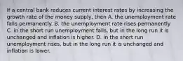 If a central bank reduces current interest rates by increasing the growth rate of the money supply, then A. the unemployment rate falls permanently. B. the unemployment rate rises permanently C. in the short run unemployment falls, but in the long run it is unchanged and inflation is higher. D. in the short run unemployment rises, but in the long run it is unchanged and inflation is lower.