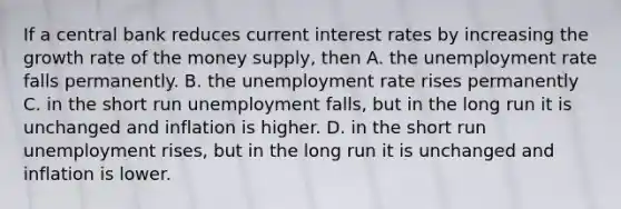 If a central bank reduces current interest rates by increasing the growth rate of the money supply, then A. the unemployment rate falls permanently. B. the unemployment rate rises permanently C. in the short run unemployment falls, but in the long run it is unchanged and inflation is higher. D. in the short run unemployment rises, but in the long run it is unchanged and inflation is lower.