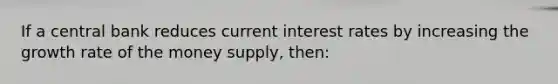 If a central bank reduces current interest rates by increasing the growth rate of the money supply, then: