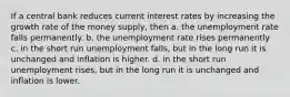 If a central bank reduces current interest rates by increasing the growth rate of the money supply, then a. the unemployment rate falls permanently. b. the unemployment rate rises permanently c. in the short run unemployment falls, but in the long run it is unchanged and inflation is higher. d. in the short run unemployment rises, but in the long run it is unchanged and inflation is lower.