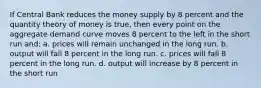 If Central Bank reduces the money supply by 8 percent and the quantity theory of money is true, then every point on the aggregate demand curve moves 8 percent to the left in the short run and: a. prices will remain unchanged in the long run. b. output will fall 8 percent in the long run. c. prices will fall 8 percent in the long run. d. output will increase by 8 percent in the short run