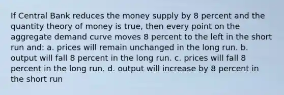 If Central Bank reduces the money supply by 8 percent and the quantity theory of money is true, then every point on the aggregate demand curve moves 8 percent to the left in the short run and: a. prices will remain unchanged in the long run. b. output will fall 8 percent in the long run. c. prices will fall 8 percent in the long run. d. output will increase by 8 percent in the short run