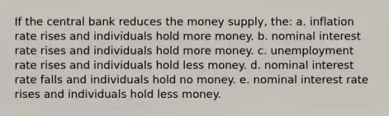 If the central bank reduces the money supply, the: a. inflation rate rises and individuals hold more money. b. nominal interest rate rises and individuals hold more money. c. unemployment rate rises and individuals hold less money. d. nominal interest rate falls and individuals hold no money. e. nominal interest rate rises and individuals hold less money.