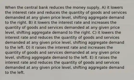 When the central bank reduces the money supply, A) it lowers the interest rate and reduces the quantity of goods and services demanded at any given price level, shifting aggregate demand to the right. B) it lowers the interest rate and increases the quantity of goods and services demanded at any given price level, shifting aggregate demand to the right. C) it lowers the interest rate and reduces the quantity of goods and services demanded at any given price level, shifting aggregate demand to the left. D) it raises the interest rate and increases the quantity of goods and services demanded at any given price level, shifting aggregate demand to the left. E) it raises the interest rate and reduces the quantity of goods and services demanded at any given price level, shifting aggregate demand to the left.