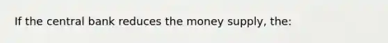 If the central bank reduces the money supply, the: