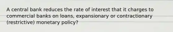 A central bank reduces the rate of interest that it charges to commercial banks on loans, expansionary or contractionary (restrictive) <a href='https://www.questionai.com/knowledge/kEE0G7Llsx-monetary-policy' class='anchor-knowledge'>monetary policy</a>?