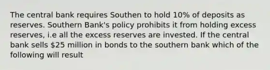 The central bank requires Southen to hold 10% of deposits as reserves. Southern Bank's policy prohibits it from holding excess reserves, i.e all the excess reserves are invested. If the central bank sells 25 million in bonds to the southern bank which of the following will result