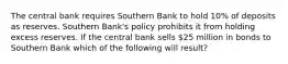 The central bank requires Southern Bank to hold 10% of deposits as reserves. Southern Bank's policy prohibits it from holding excess reserves. If the central bank sells 25 million in bonds to Southern Bank which of the following will result?