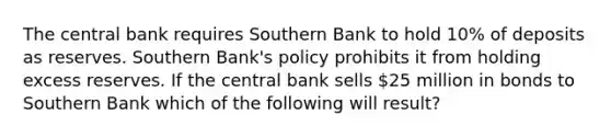 The central bank requires Southern Bank to hold 10% of deposits as reserves. Southern Bank's policy prohibits it from holding excess reserves. If the central bank sells 25 million in bonds to Southern Bank which of the following will result?