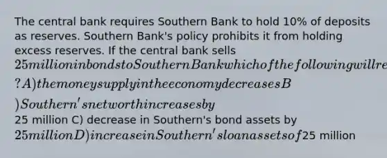 The central bank requires Southern Bank to hold 10% of deposits as reserves. Southern Bank's policy prohibits it from holding excess reserves. If the central bank sells 25 million in bonds to Southern Bank which of the following will result? A) the money supply in the economy decreases B) Southern's net worth increases by25 million C) decrease in Southern's bond assets by 25 million D) increase in Southern's loan assets of25 million