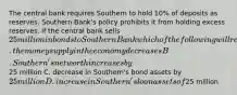 The central bank requires Southern to hold 10% of deposits as reserves. Southern Bank's policy prohibits it from holding excess reserves. If the central bank sells 25 million in bonds to Southern Bank which of the following will result? A. the money supply in the economy decreases B. Southern's net worth increases by25 million C. decrease in Southern's bond assets by 25 million D. increase in Southern's loan assets of25 million