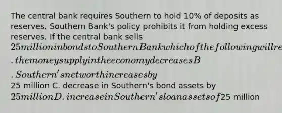 The central bank requires Southern to hold 10% of deposits as reserves. Southern Bank's policy prohibits it from holding excess reserves. If the central bank sells 25 million in bonds to Southern Bank which of the following will result? A. the money supply in the economy decreases B. Southern's net worth increases by25 million C. decrease in Southern's bond assets by 25 million D. increase in Southern's loan assets of25 million