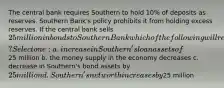 The central bank requires Southern to hold 10% of deposits as reserves. Southern Bank's policy prohibits it from holding excess reserves. If the central bank sells 25 million in bonds to Southern Bank which of the following will result? Select one: a. increase in Southern's loan assets of25 million b. the money supply in the economy decreases c. decrease in Southern's bond assets by 25 million d. Southern's net worth increases by25 million