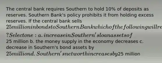 The central bank requires Southern to hold 10% of deposits as reserves. Southern Bank's policy prohibits it from holding excess reserves. If the central bank sells 25 million in bonds to Southern Bank which of the following will result? Select one: a. increase in Southern's loan assets of25 million b. the money supply in the economy decreases c. decrease in Southern's bond assets by 25 million d. Southern's net worth increases by25 million