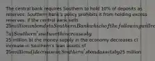 The central bank requires Southern to hold 10% of deposits as reserves. Southern Bank's policy prohibits it from holding excess reserves. If the central bank sells 25 million in bonds to Southern Bank which of the following will result? a) Southern's net worth increases by25 million b) the money supply in the economy decreases c) increase in Southern's loan assets of 25 million d) decrease in Southern's bond assets by25 million