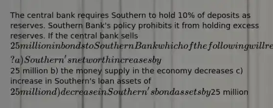 The central bank requires Southern to hold 10% of deposits as reserves. Southern Bank's policy prohibits it from holding excess reserves. If the central bank sells 25 million in bonds to Southern Bank which of the following will result? a) Southern's net worth increases by25 million b) the money supply in the economy decreases c) increase in Southern's loan assets of 25 million d) decrease in Southern's bond assets by25 million