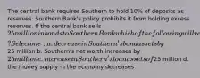 The central bank requires Southern to hold 10% of deposits as reserves. Southern Bank's policy prohibits it from holding excess reserves. If the central bank sells 25 million in bonds to Southern Bank which of the following will result? Select one: a. decrease in Southern's bond assets by25 million b. Southern's net worth increases by 25 million c. increase in Southern's loan assets of25 million d. the money supply in the economy decreases