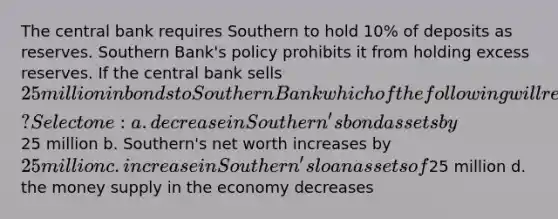 The central bank requires Southern to hold 10% of deposits as reserves. Southern Bank's policy prohibits it from holding excess reserves. If the central bank sells 25 million in bonds to Southern Bank which of the following will result? Select one: a. decrease in Southern's bond assets by25 million b. Southern's net worth increases by 25 million c. increase in Southern's loan assets of25 million d. the money supply in the economy decreases