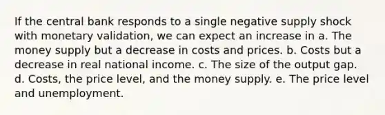 If the central bank responds to a single negative supply shock with monetary validation, we can expect an increase in a. The money supply but a decrease in costs and prices. b. Costs but a decrease in real national income. c. The size of the output gap. d. Costs, the price level, and the money supply. e. The price level and unemployment.