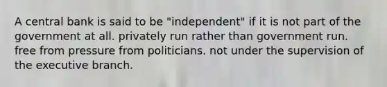 A central bank is said to be "independent" if it is not part of the government at all. privately run rather than government run. free from pressure from politicians. not under the supervision of the executive branch.