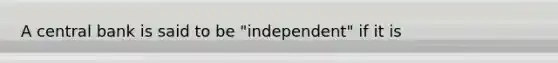 A central bank is said to be "independent" if it is