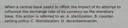 When a central bank seeks to offset the impact of its attempt to influence the exchange rate of its currency on the monetary base, this action is referred to as: A. sterilization. B. counter-setting policy. C. liberalization. D. decontamination.