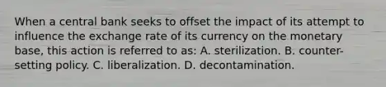 When a central bank seeks to offset the impact of its attempt to influence the exchange rate of its currency on the monetary base, this action is referred to as: A. sterilization. B. counter-setting policy. C. liberalization. D. decontamination.