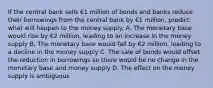 If the central bank sells €1 million of bonds and banks reduce their borrowings from the central bank by €1 ​million, predict what will happen to the money supply. A. The monetary base would rise by €2 ​million, leading to an increase in the money supply B. The monetary base would fall by €2 ​million, leading to a decline in the money supply C. The sale of bonds would offset the reduction in borrowings so there would be no change in the monetary base and money supply D. The effect on the money supply is ambiguous