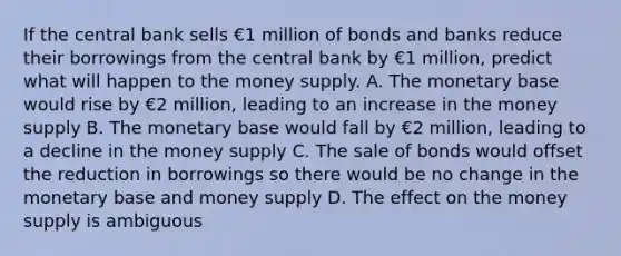 If the central bank sells €1 million of bonds and banks reduce their borrowings from the central bank by €1 ​million, predict what will happen to the money supply. A. The monetary base would rise by €2 ​million, leading to an increase in the money supply B. The monetary base would fall by €2 ​million, leading to a decline in the money supply C. The sale of bonds would offset the reduction in borrowings so there would be no change in the monetary base and money supply D. The effect on the money supply is ambiguous