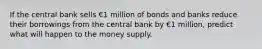 If the central bank sells €1 million of bonds and banks reduce their borrowings from the central bank by €1 million, predict what will happen to the money supply.