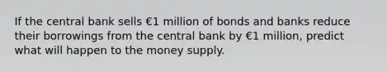 If the central bank sells €1 million of bonds and banks reduce their borrowings from the central bank by €1 million, predict what will happen to the money supply.