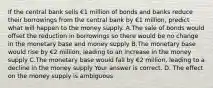 If the central bank sells €1 million of bonds and banks reduce their borrowings from the central bank by €1 ​million, predict what will happen to the money supply. A.The sale of bonds would offset the reduction in borrowings so there would be no change in the monetary base and money supply B.The monetary base would rise by €2 ​million, leading to an increase in the money supply C.The monetary base would fall by €2 ​million, leading to a decline in the money supply Your answer is correct. D. The effect on the money supply is ambiguous