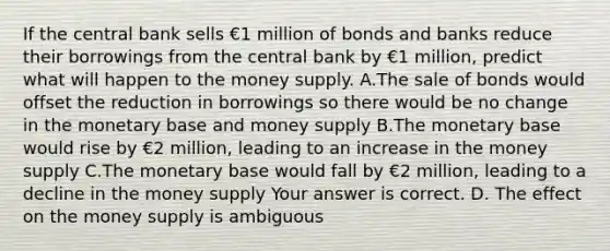 If the central bank sells €1 million of bonds and banks reduce their borrowings from the central bank by €1 ​million, predict what will happen to the money supply. A.The sale of bonds would offset the reduction in borrowings so there would be no change in the monetary base and money supply B.The monetary base would rise by €2 ​million, leading to an increase in the money supply C.The monetary base would fall by €2 ​million, leading to a decline in the money supply Your answer is correct. D. The effect on the money supply is ambiguous