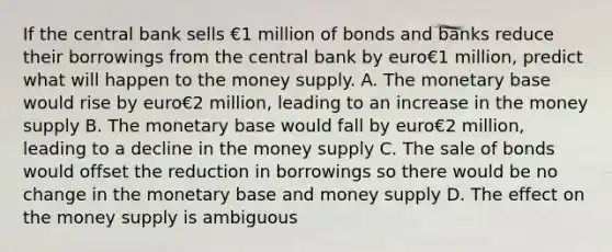 If the central bank sells €1 million of bonds and banks reduce their borrowings from the central bank by euro€1 ​million, predict what will happen to the money supply. A. The monetary base would rise by euro€2 ​million, leading to an increase in the money supply B. The monetary base would fall by euro€2 ​million, leading to a decline in the money supply C. The sale of bonds would offset the reduction in borrowings so there would be no change in the monetary base and money supply D. The effect on the money supply is ambiguous