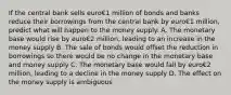 If the central bank sells euro€1 million of bonds and banks reduce their borrowings from the central bank by euro€1 ​million, predict what will happen to the money supply. A. The monetary base would rise by euro€2 ​million, leading to an increase in the money supply B. The sale of bonds would offset the reduction in borrowings so there would be no change in the monetary base and money supply C. The monetary base would fall by euro€2 ​million, leading to a decline in the money supply D. The effect on the money supply is ambiguous