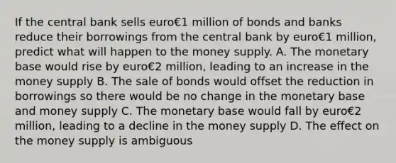 If the central bank sells euro€1 million of bonds and banks reduce their borrowings from the central bank by euro€1 ​million, predict what will happen to the money supply. A. The monetary base would rise by euro€2 ​million, leading to an increase in the money supply B. The sale of bonds would offset the reduction in borrowings so there would be no change in the monetary base and money supply C. The monetary base would fall by euro€2 ​million, leading to a decline in the money supply D. The effect on the money supply is ambiguous