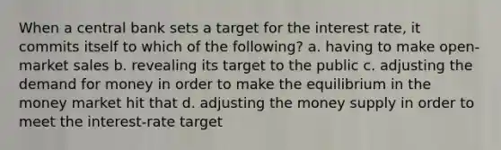 When a central bank sets a target for the interest rate, it commits itself to which of the following? a. having to make open-market sales b. revealing its target to the public c. adjusting the demand for money in order to make the equilibrium in the money market hit that d. adjusting the money supply in order to meet the interest-rate target