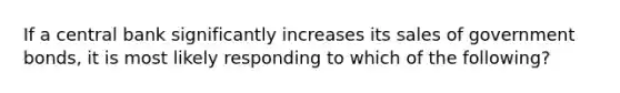 If a central bank significantly increases its sales of government bonds, it is most likely responding to which of the following?