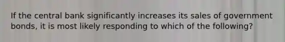 If the central bank significantly increases its sales of government bonds, it is most likely responding to which of the following?