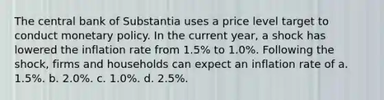 The central bank of Substantia uses a price level target to conduct monetary policy. In the current year, a shock has lowered the inflation rate from 1.5% to 1.0%. Following the shock, firms and households can expect an inflation rate of a. 1.5%. b. 2.0%. c. 1.0%. d. 2.5%.